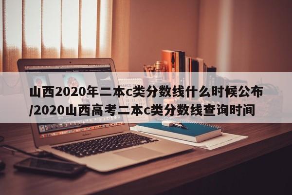 山西2020年二本c类分数线什么时候公布/2020山西高考二本c类分数线查询时间