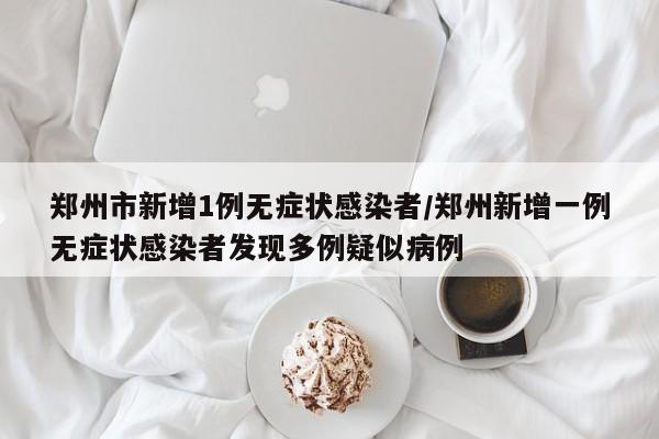 郑州市新增1例无症状感染者/郑州新增一例无症状感染者发现多例疑似病例
