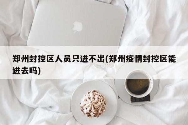 郑州封控区人员只进不出(郑州疫情封控区能进去吗)