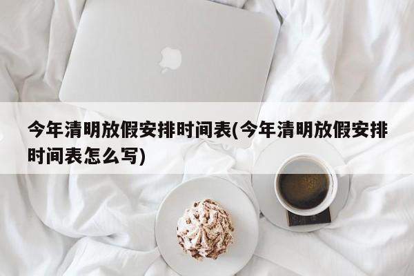 今年清明放假安排时间表(今年清明放假安排时间表怎么写)