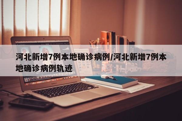河北新增7例本地确诊病例/河北新增7例本地确诊病例轨迹