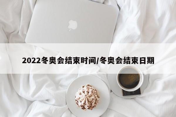 2022冬奥会结束时间/冬奥会结束日期
