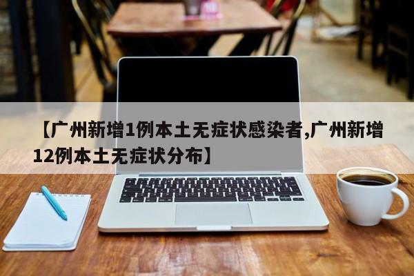 【广州新增1例本土无症状感染者,广州新增12例本土无症状分布】
