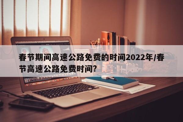 春节期间高速公路免费的时间2022年/春节高速公路免费时间?