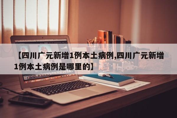 【四川广元新增1例本土病例,四川广元新增1例本土病例是哪里的】