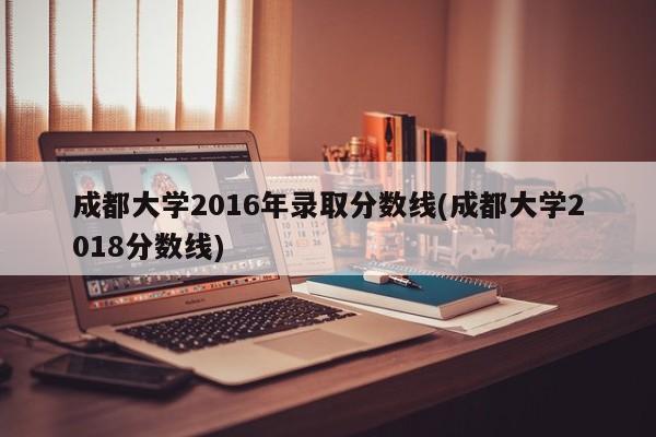 成都大学2016年录取分数线(成都大学2018分数线)