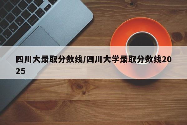 四川大录取分数线/四川大学录取分数线2025