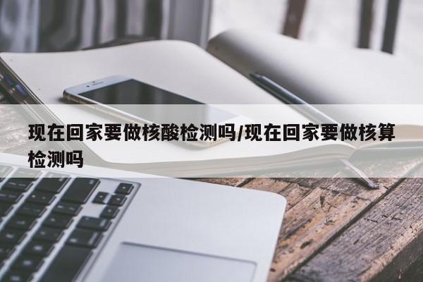现在回家要做核酸检测吗/现在回家要做核算检测吗