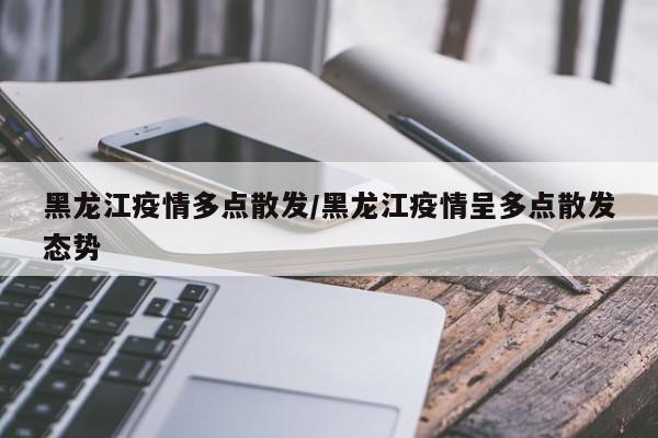 黑龙江疫情多点散发/黑龙江疫情呈多点散发态势