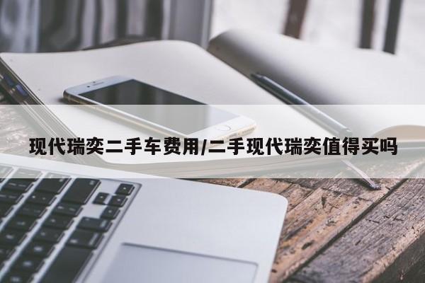 现代瑞奕二手车费用/二手现代瑞奕值得买吗