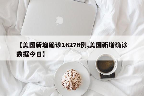 【美国新增确诊16276例,美国新增确诊数据今日】