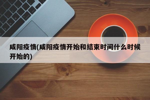 咸阳疫情(咸阳疫情开始和结束时间什么时候开始的)
