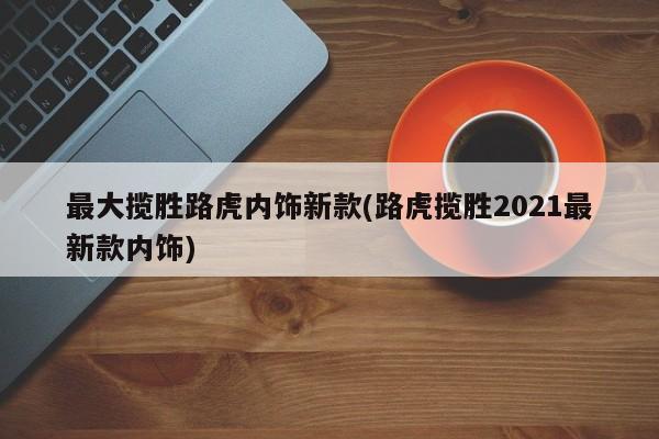最大揽胜路虎内饰新款(路虎揽胜2021最新款内饰)