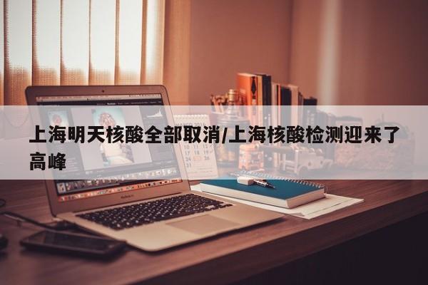 上海明天核酸全部取消/上海核酸检测迎来了高峰