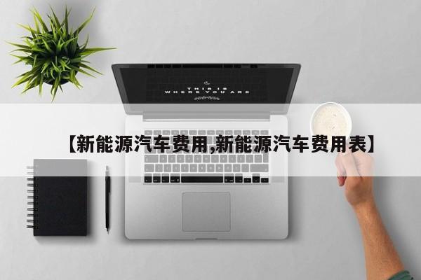 【新能源汽车费用,新能源汽车费用表】