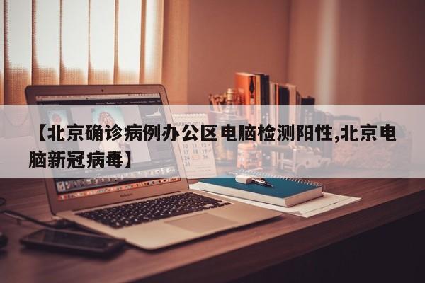 【北京确诊病例办公区电脑检测阳性,北京电脑新冠病毒】