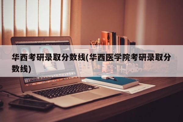 华西考研录取分数线(华西医学院考研录取分数线)