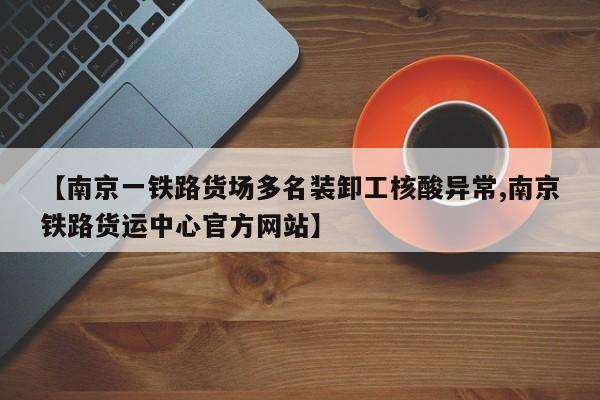 【南京一铁路货场多名装卸工核酸异常,南京铁路货运中心官方网站】