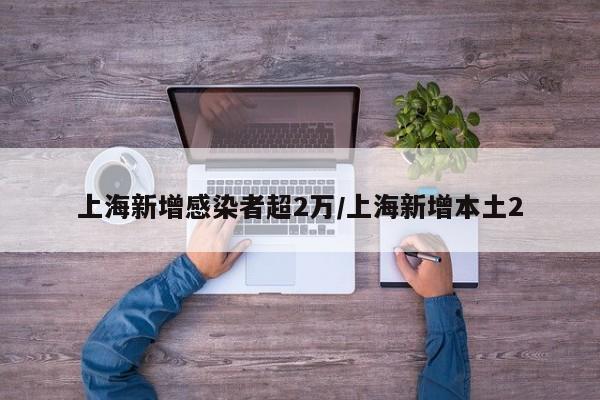上海新增感染者超2万/上海新增本土2