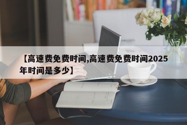 【高速费免费时间,高速费免费时间2025年时间是多少】