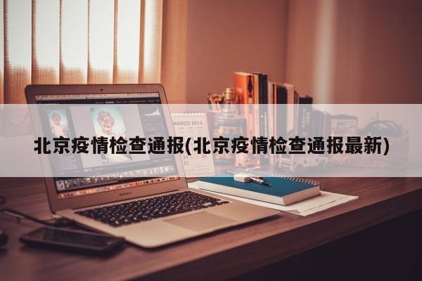 北京疫情检查通报(北京疫情检查通报最新)