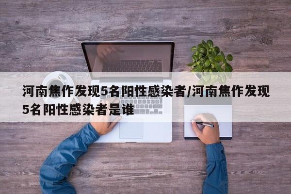 河南焦作发现5名阳性感染者/河南焦作发现5名阳性感染者是谁