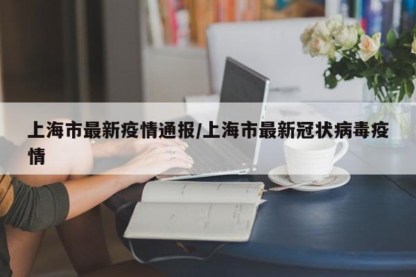 上海市最新疫情通报/上海市最新冠状病毒疫情