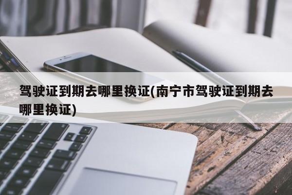 驾驶证到期去哪里换证(南宁市驾驶证到期去哪里换证)