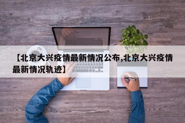 【北京大兴疫情最新情况公布,北京大兴疫情最新情况轨迹】