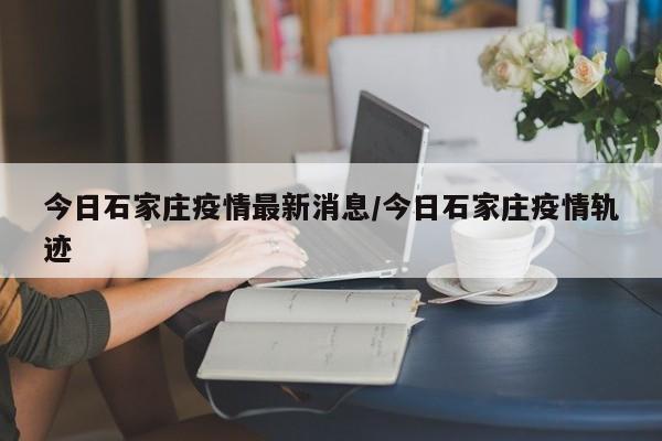 今日石家庄疫情最新消息/今日石家庄疫情轨迹