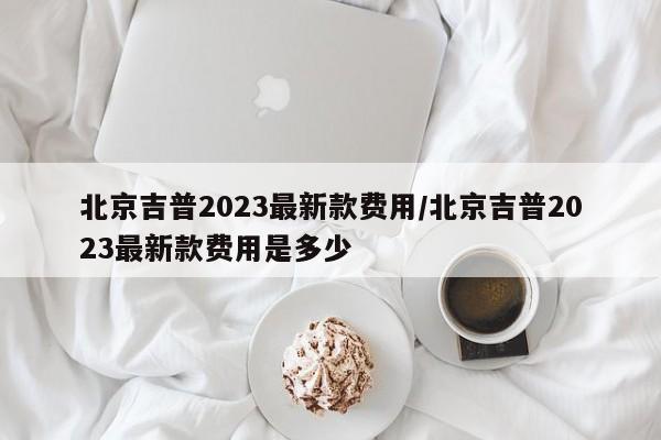 北京吉普2023最新款费用/北京吉普2023最新款费用是多少