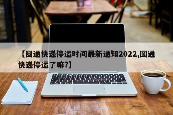 【圆通快递停运时间最新通知2022,圆通快递停运了嘛?】