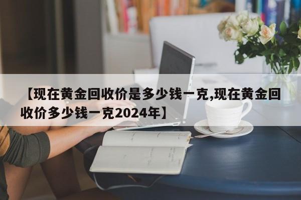 【现在黄金回收价是多少钱一克,现在黄金回收价多少钱一克2024年】
