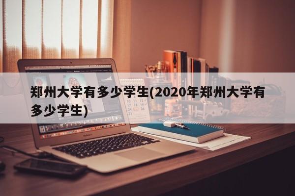 郑州大学有多少学生(2020年郑州大学有多少学生)