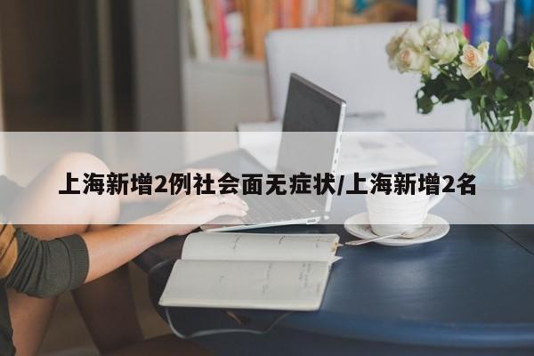 上海新增2例社会面无症状/上海新增2名