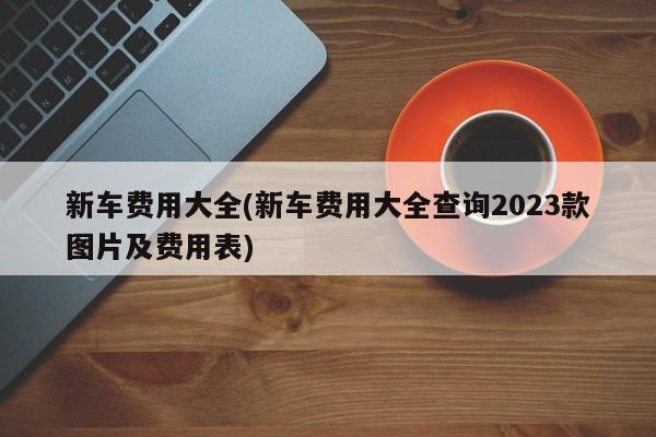 新车费用大全(新车费用大全查询2023款图片及费用表)