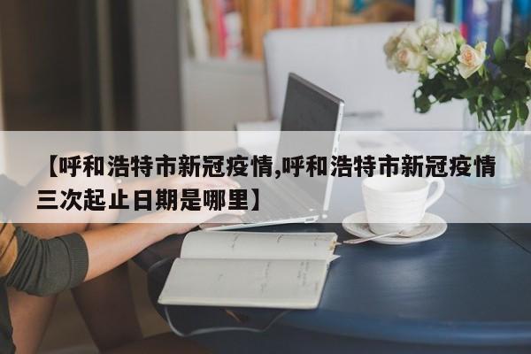 【呼和浩特市新冠疫情,呼和浩特市新冠疫情三次起止日期是哪里】