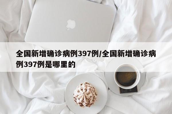 全国新增确诊病例397例/全国新增确诊病例397例是哪里的