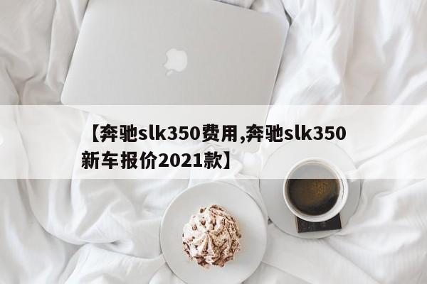 【奔驰slk350费用,奔驰slk350新车报价2021款】