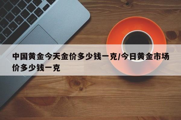 中国黄金今天金价多少钱一克/今日黄金市场价多少钱一克