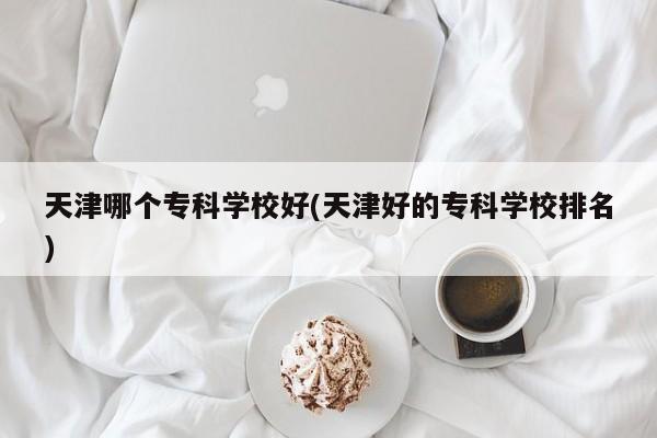 天津哪个专科学校好(天津好的专科学校排名)