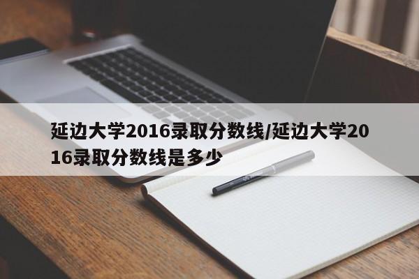 延边大学2016录取分数线/延边大学2016录取分数线是多少