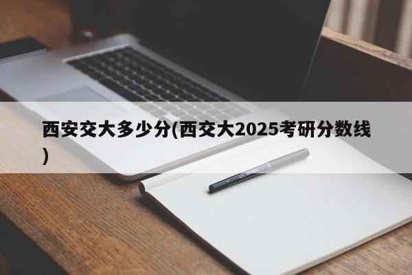 西安交大多少分(西交大2025考研分数线)