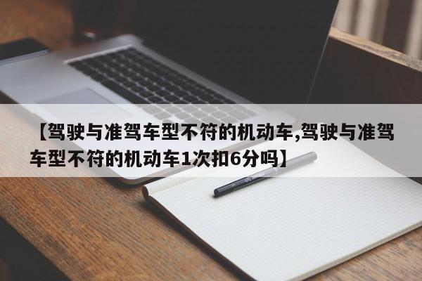 【驾驶与准驾车型不符的机动车,驾驶与准驾车型不符的机动车1次扣6分吗】