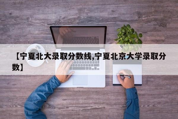 【宁夏北大录取分数线,宁夏北京大学录取分数】