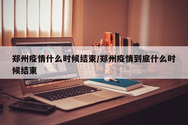 郑州疫情什么时候结束/郑州疫情到底什么时候结束