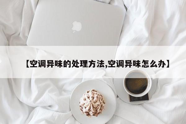 【空调异味的处理方法,空调异味怎么办】