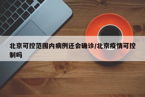 北京可控范围内病例还会确诊/北京疫情可控制吗