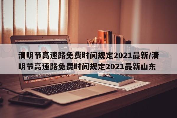 清明节高速路免费时间规定2021最新/清明节高速路免费时间规定2021最新山东