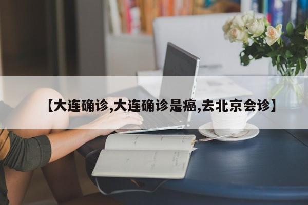 【大连确诊,大连确诊是癌,去北京会诊】